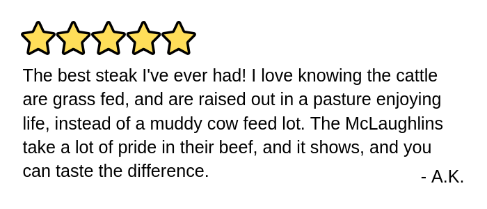 The best steak I've ever had! I love knowing the cattle are grass fed, and are raised out in a pasture enjoying life, instead of a muddy cow feed lot. The McLaughlins take a lot of pride in their beef, and it shows, and you can taste the difference.